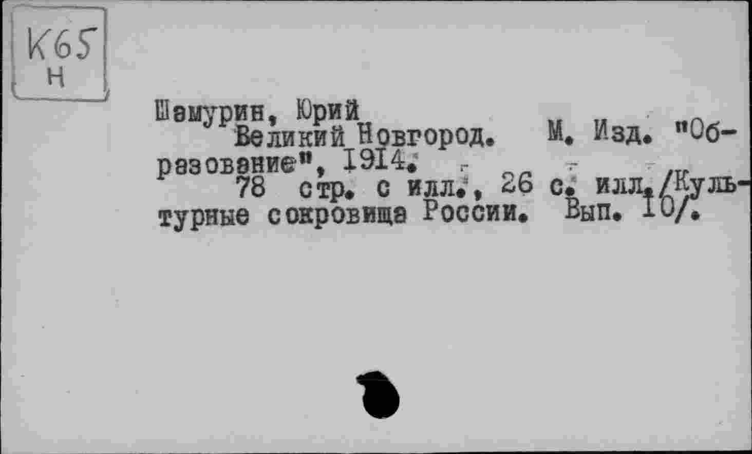 ﻿Кб Г
н
Шаыурин, Юрий	„ „	-
Великий Новгород. М. Изд. "Образование", 1914« г
78 стр. с илл.:, ^6 с. илл./Культурные сокровища России. Вып. 10/.